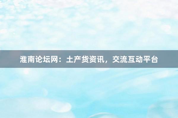 淮南论坛网：土产货资讯，交流互动平台