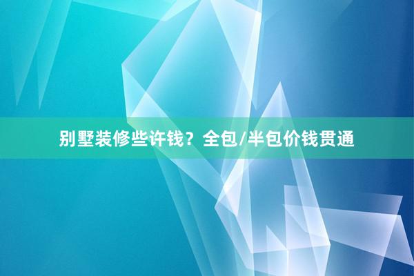 别墅装修些许钱？全包/半包价钱贯通
