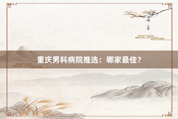 重庆男科病院推选：哪家最佳？